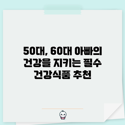 50대, 60대 아빠의 건강을 지키는 필수 건강식품 추천
